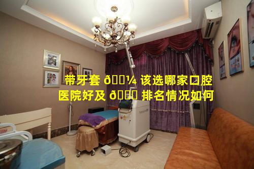 带牙套 🐼 该选哪家口腔医院好及 🕊 排名情况如何